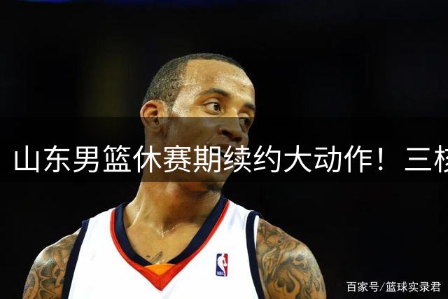山东男篮休赛期续约大动作！三核心留队构建争冠班底